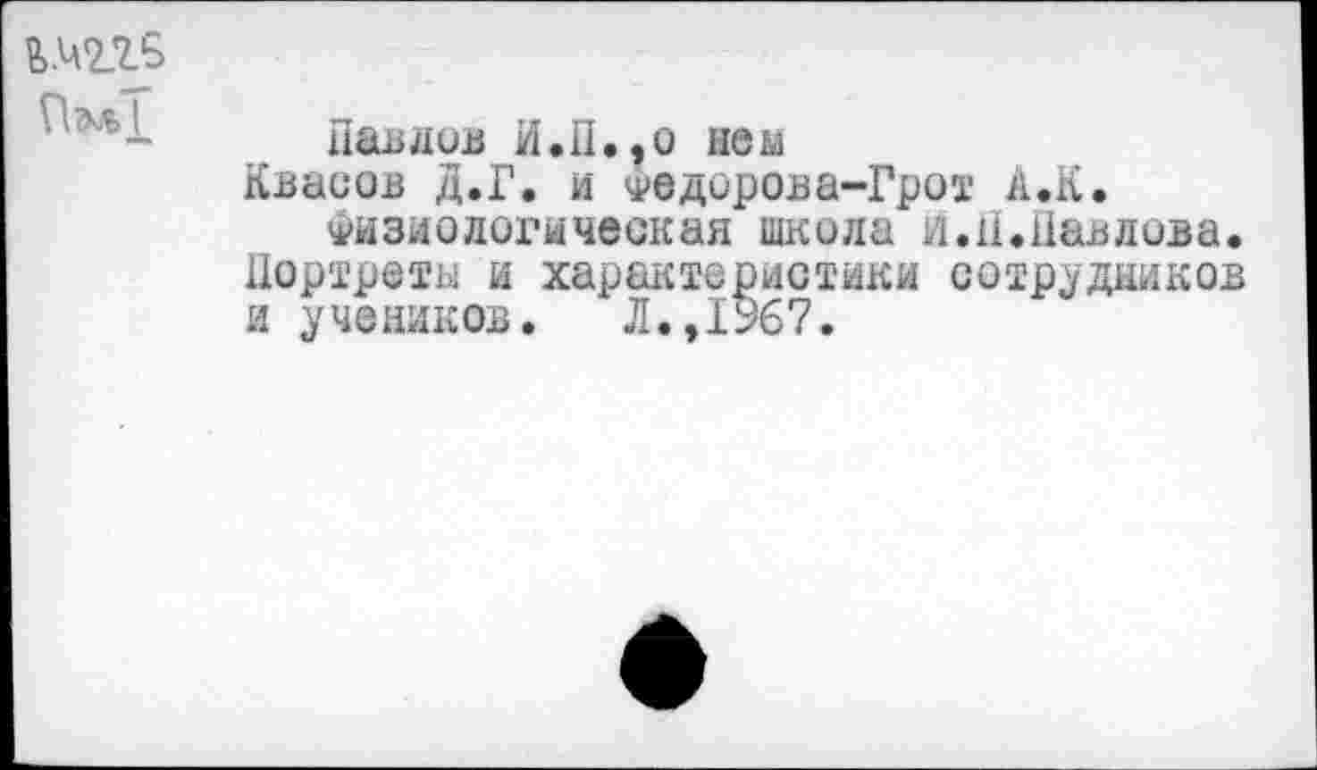 ﻿Павлов И. II., о нем
Квасов Д.Г. и Федорова-Грот А.К.
Физиологическая школа и.И.Павлова. Портреты и характеристики сотрудников и учеников. Л.,1У67.